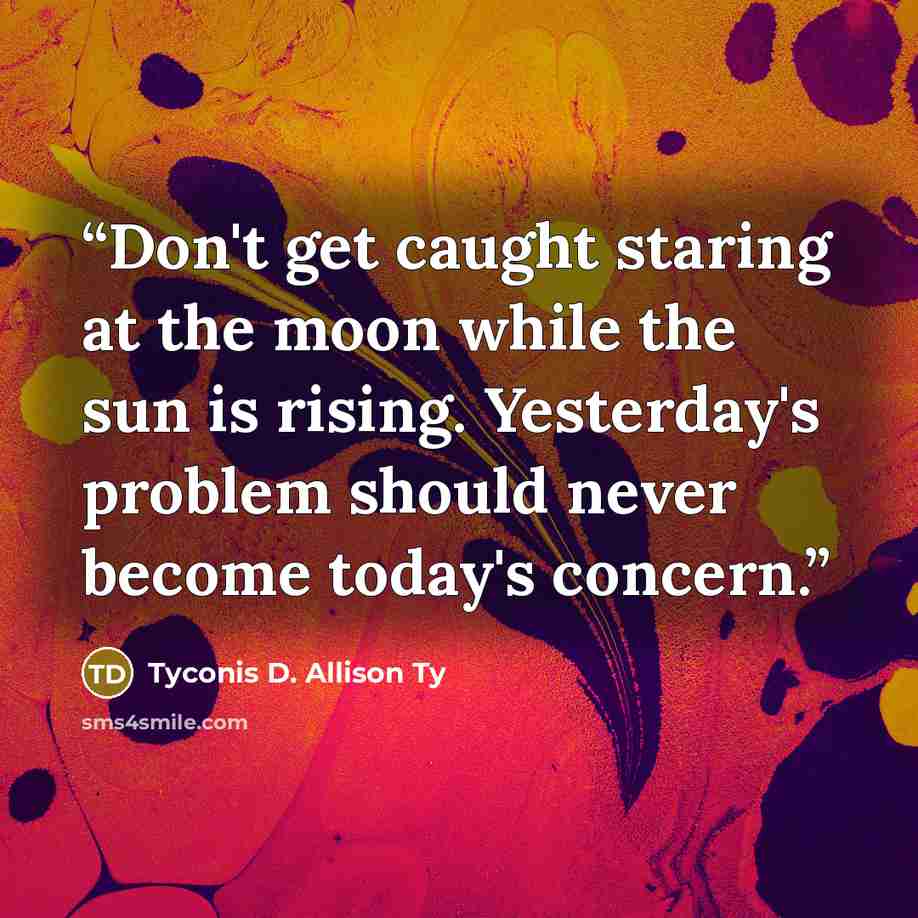 “Don't get caught staring at the moon while the sun is rising. Yesterday's problem should never become today's concern.” quote by Tyconis D. Allison Ty