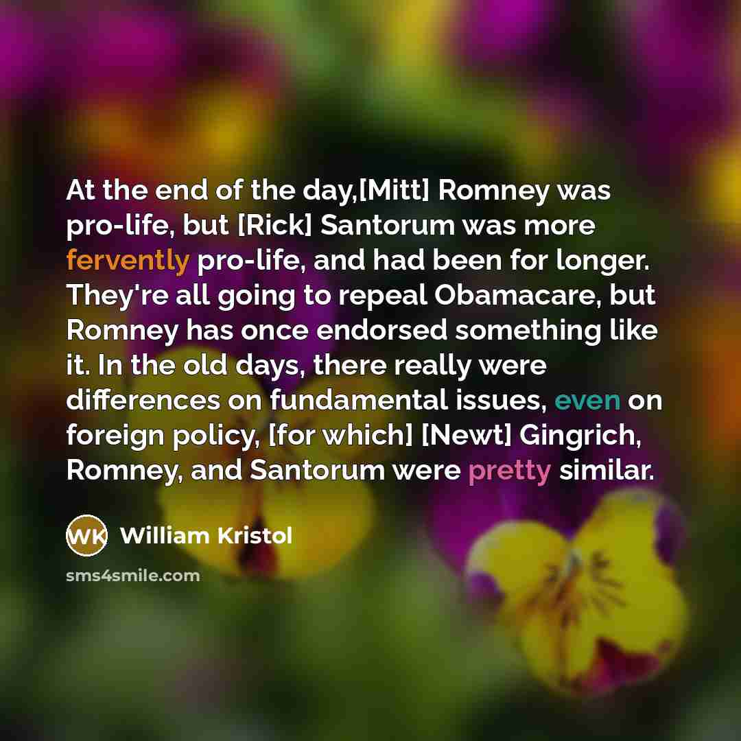 “At the end of the day,[Mitt] Romney was pro-life, but [Rick] Santorum was more fervently pro-life, and had been for longer. They're all going to repeal Obamacare, but Romney has once endorsed something like it. In the old days, there really were differences on fundamental issues, even on foreign…” quote by William Kristol