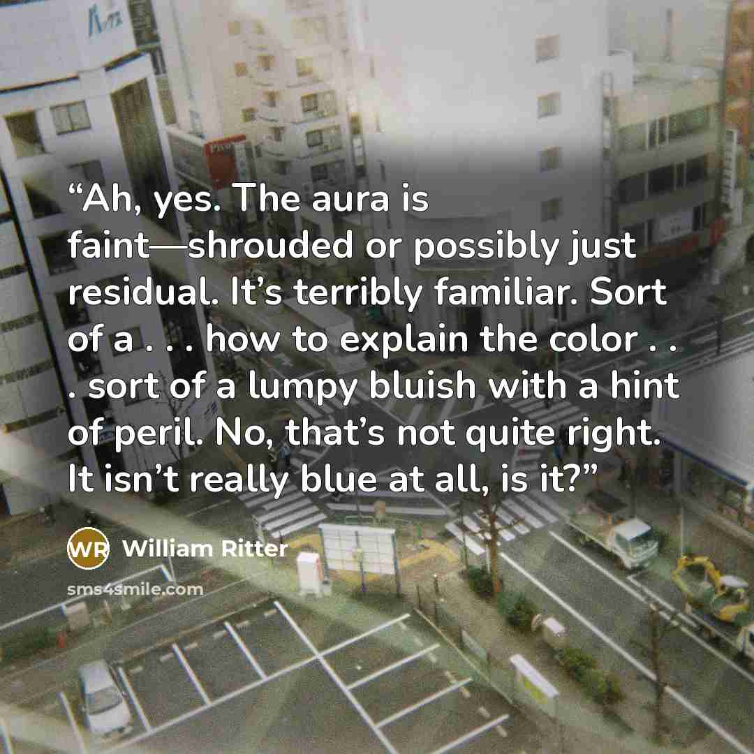 “Ah, yes. The aura is faint—shrouded or possibly just residual. It’s terribly familiar. Sort of a . . . how to explain the color . . . sort of a lumpy bluish with a hint of peril. No, that’s not quite right. It isn’t really blue at all, is it?” quote by William Ritter