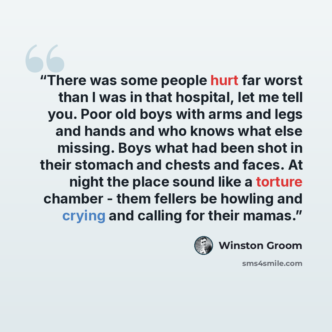 “There was some people hurt far worst than I was in that hospital, let me tell you. Poor old boys with arms and legs and hands and who knows what else missing. Boys what had been shot in their stomach and chests and faces. At night the place sound like a torture chamber - them fellers be howling…” quote by Winston Groom