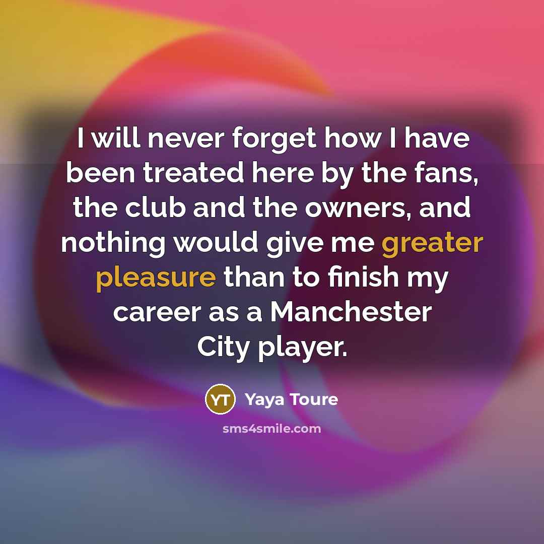 “I will never forget how I have been treated here by the fans, the club and the owners, and nothing would give me greater pleasure than to finish my career as a Manchester City player.” quote by Yaya Toure