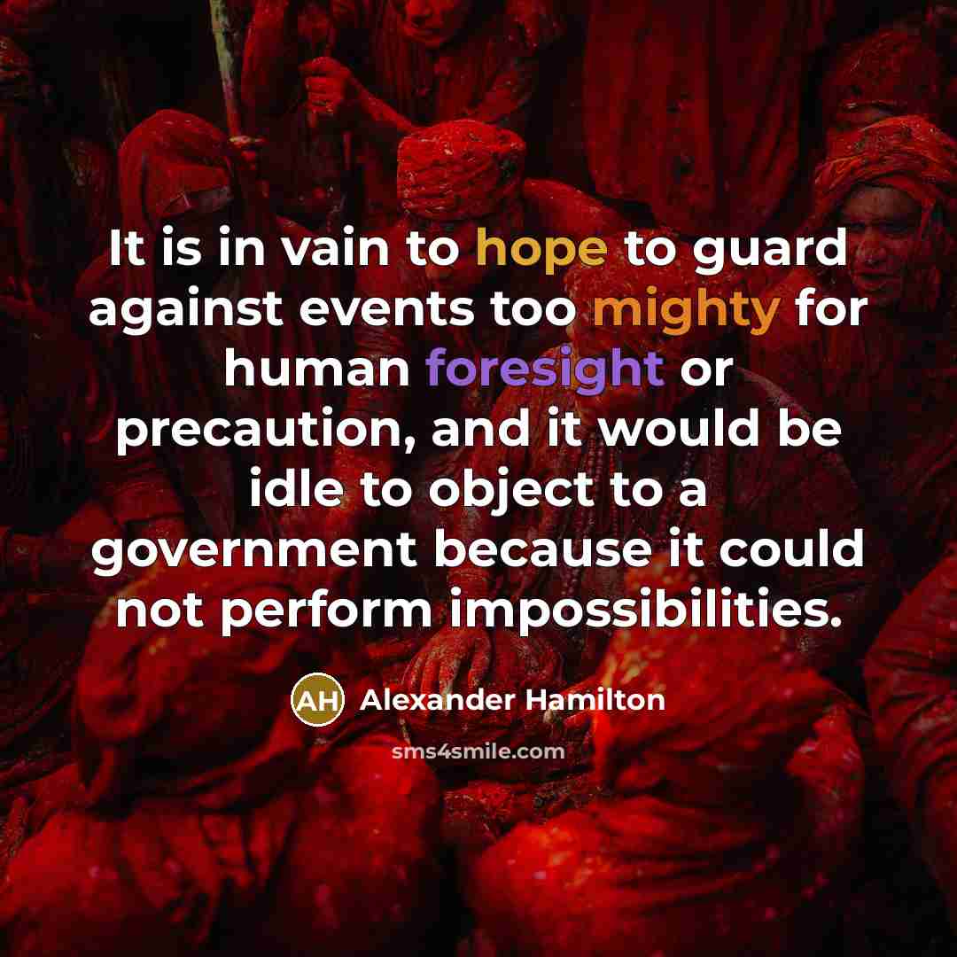 “It is in vain to hope to guard against events too mighty for human foresight or precaution, and it would be idle to object to a government because it could not perform impossibilities.” quote by Alexander Hamilton