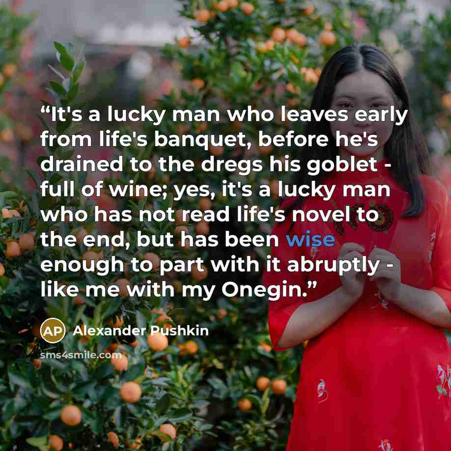 “It's a lucky man who leaves early from life's banquet, before he's drained to the dregs his goblet - full of wine; yes, it's a lucky man who has not read life's novel to the end, but has been wise enough to part with it abruptly - like me with my Onegin.” quote by Alexander Pushkin