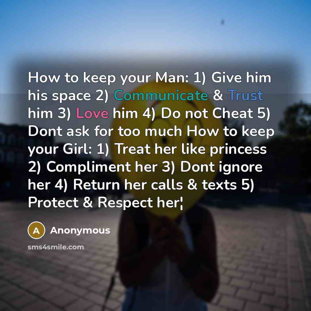 “How to keep your Man: 1) Give him his space 2) Communicate & Trust him 3) Love him 4) Do not Cheat 5) Dont ask for too much How to keep your Girl: 1) Treat her like princess 2) Compliment her 3) Dont ignore her 4) Return her calls & texts 5) Protect & Respect her¦” quote by Anonymous