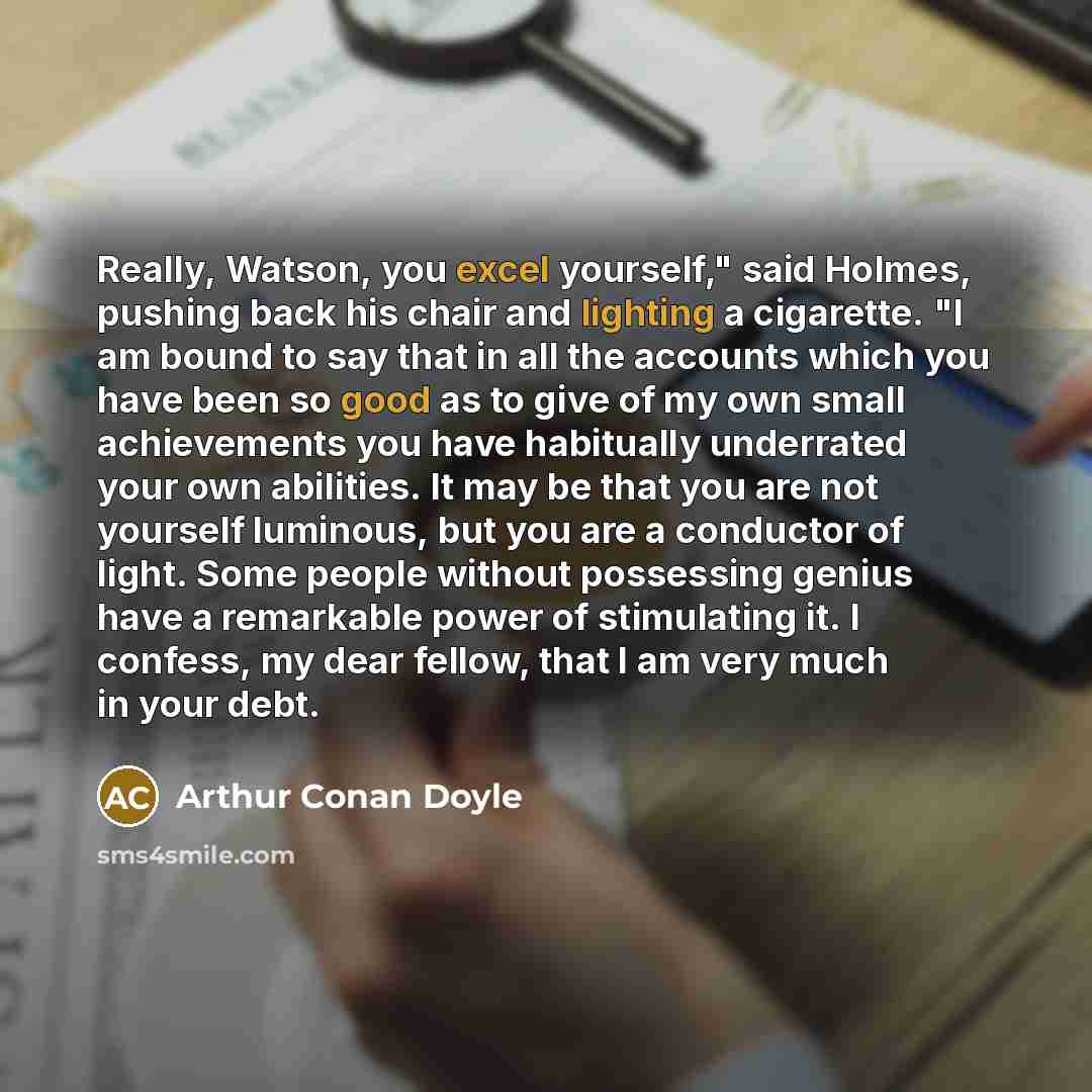 “Really, Watson, you excel yourself," said Holmes, pushing back his chair and lighting a cigarette. "I am bound to say that in all the accounts which you have been so good as to give of my own small achievements you have habitually underrated your own abilities. It may be that you are not yourself…” quote by Arthur Conan Doyle
