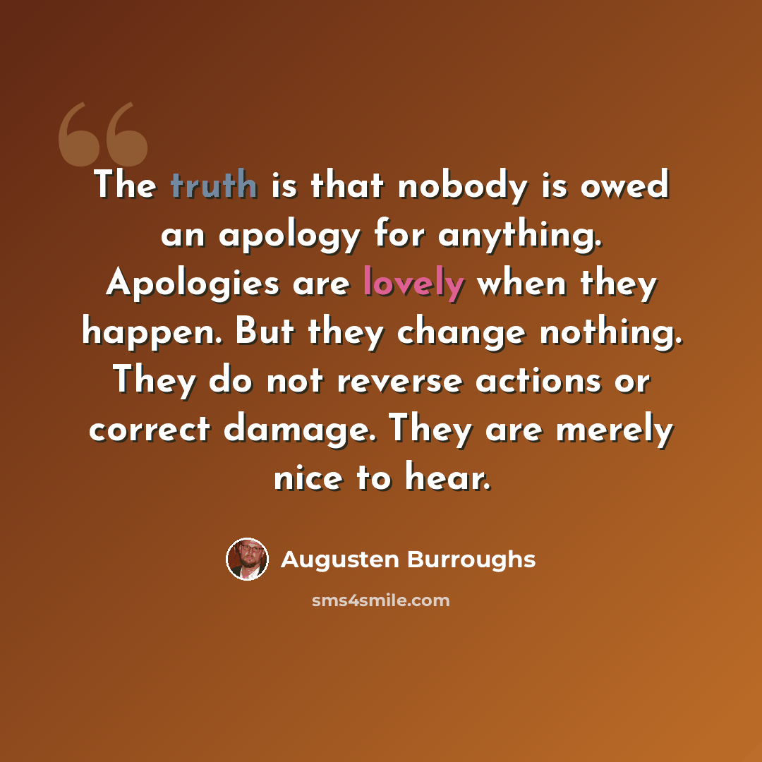 “The truth is that nobody is owed an apology for anything. Apologies are lovely when they happen. But they change nothing. They do not reverse actions or correct damage. They are merely nice to hear.” quote by Augusten Burroughs