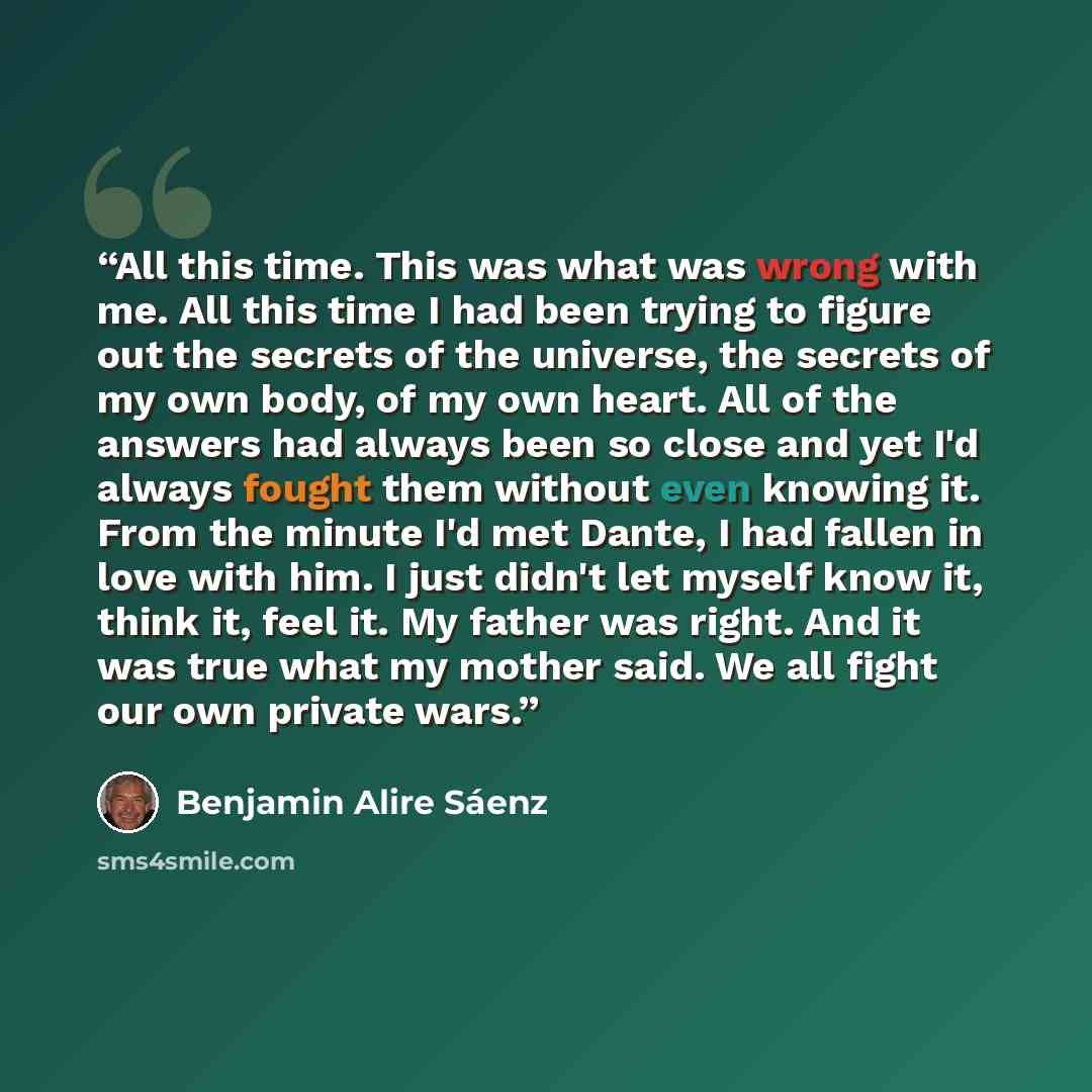 “All this time. This was what was wrong with me. All this time I had been trying to figure out the secrets of the universe, the secrets of my own body, of my own heart. All of the answers had always been so close and yet I'd always fought them without even knowing it. From the minute I'd met Dante…” quote by Benjamin Alire Sáenz