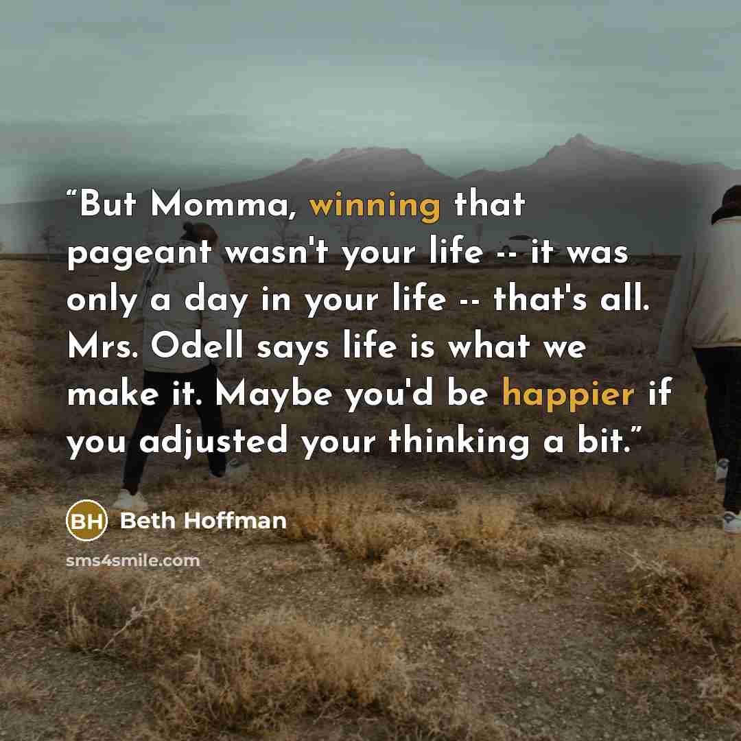 “But Momma, winning that pageant wasn't your life -- it was only a day in your life -- that's all. Mrs. Odell says life is what we make it. Maybe you'd be happier if you adjusted your thinking a bit.” quote by Beth Hoffman