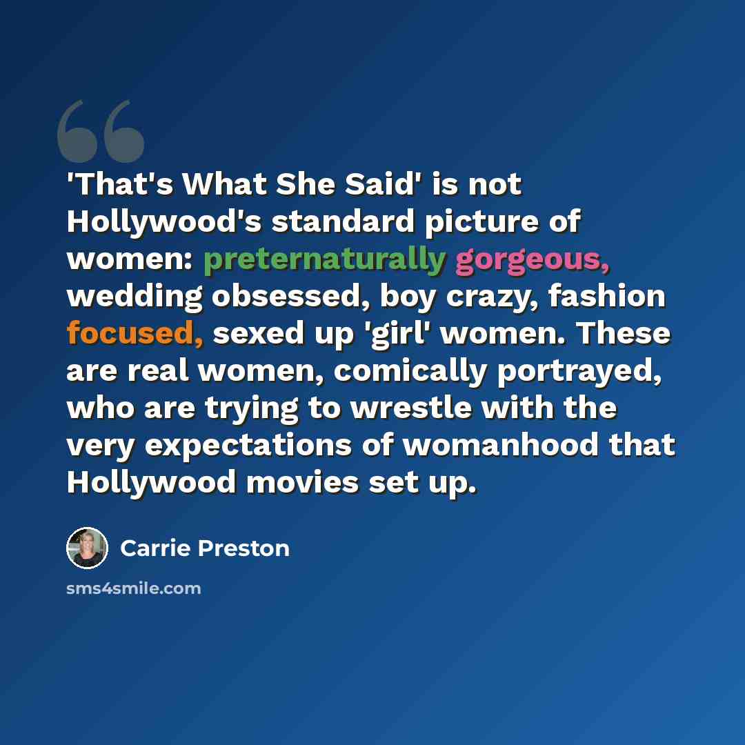 “'That's What She Said' is not Hollywood's standard picture of women: preternaturally gorgeous, wedding obsessed, boy crazy, fashion focused, sexed up 'girl' women. These are real women, comically portrayed, who are trying to wrestle with the very expectations of womanhood that Hollywood movies set…” quote by Carrie Preston