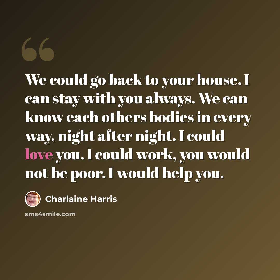 “We could go back to your house. I can stay with you always. We can know each others bodies in every way, night after night. I could love you. I could work, you would not be poor. I would help you.” quote by Charlaine Harris