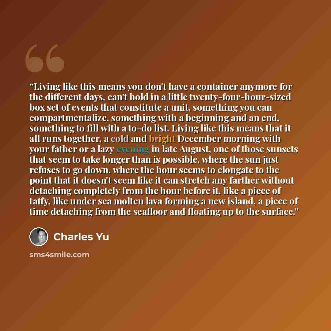 “Living like this means you don't have a container anymore for the different days, can't hold in a little twenty-four-hour-sized box set of events that constitute a unit, something you can compartmentalize, something with a beginning and an end, something to fill with a to-do list. Living like this…” quote by Charles Yu