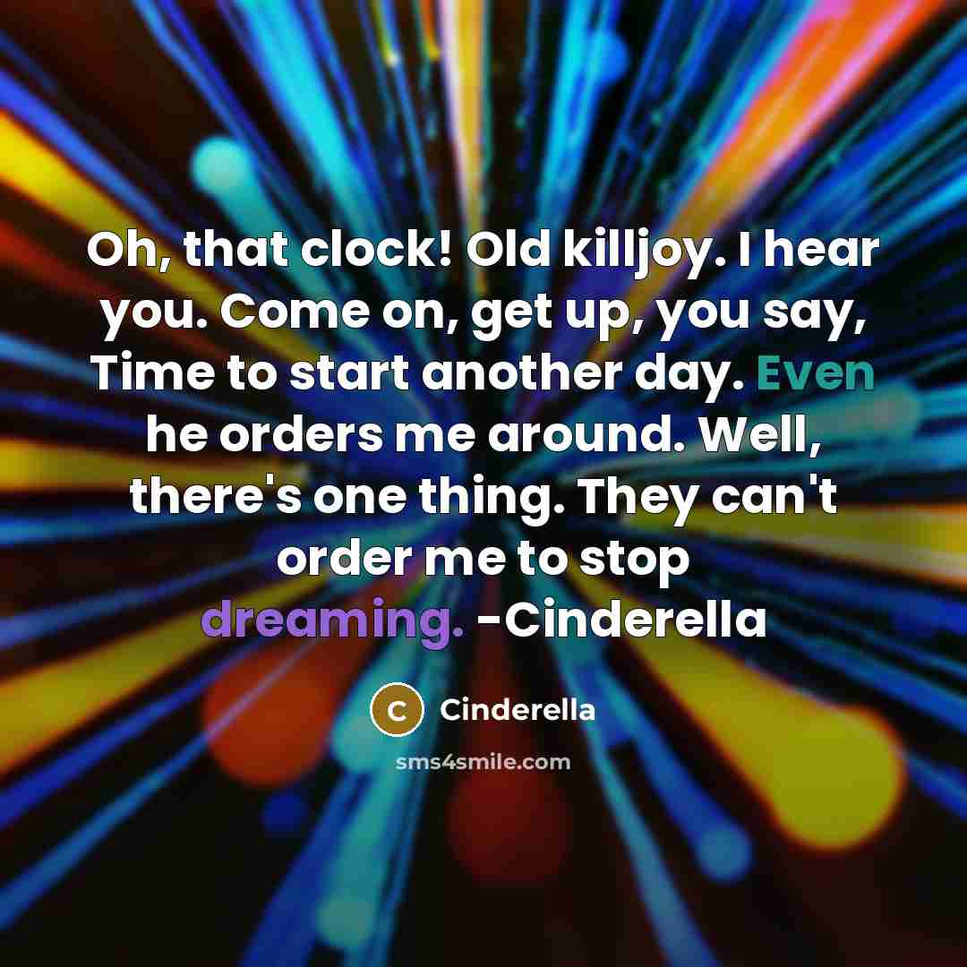 “Oh, that clock! Old killjoy. I hear you. Come on, get up, you say, Time to start another day. Even he orders me around. Well, there's one thing. They can't order me to stop dreaming. -Cinderella” quote by Cinderella