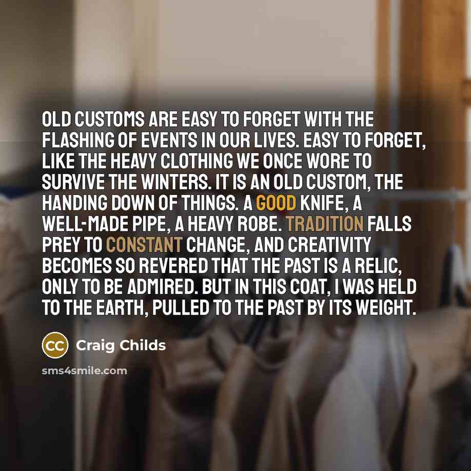 “Old customs are easy to forget with the flashing of events in our lives. Easy to forget, like the heavy clothing we once wore to survive the winters. It is an old custom, the handing down of things. A good knife, a well-made pipe, a heavy robe. Tradition falls prey to constant change, and…” quote by Craig Childs