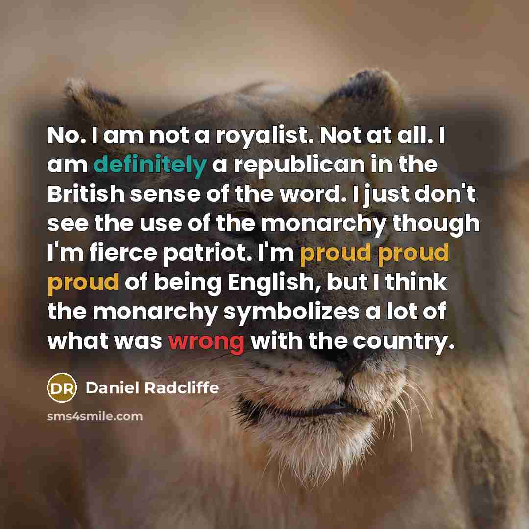 “No. I am not a royalist. Not at all. I am definitely a republican in the British sense of the word. I just don't see the use of the monarchy though I'm fierce patriot. I'm proud proud proud of being English, but I think the monarchy symbolizes a lot of what was wrong with the country.” quote by Daniel Radcliffe
