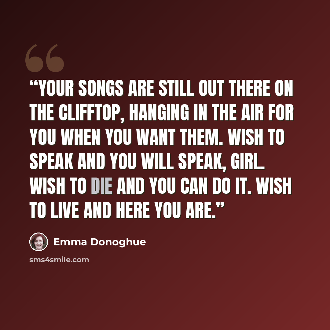 “Your songs are still out there on the clifftop, hanging in the air for you when you want them. Wish to speak and you will speak, girl. Wish to die and you can do it. Wish to live and here you are.” quote by Emma Donoghue