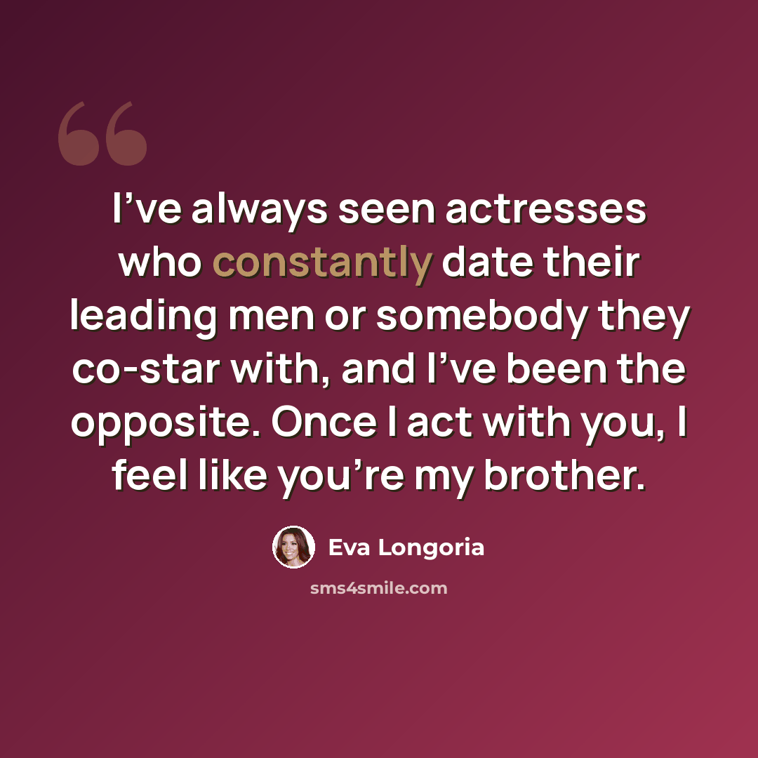 “I've always seen actresses who constantly date their leading men or somebody they co-star with, and I've been the opposite. Once I act with you, I feel like you're my brother.” quote by Eva Longoria