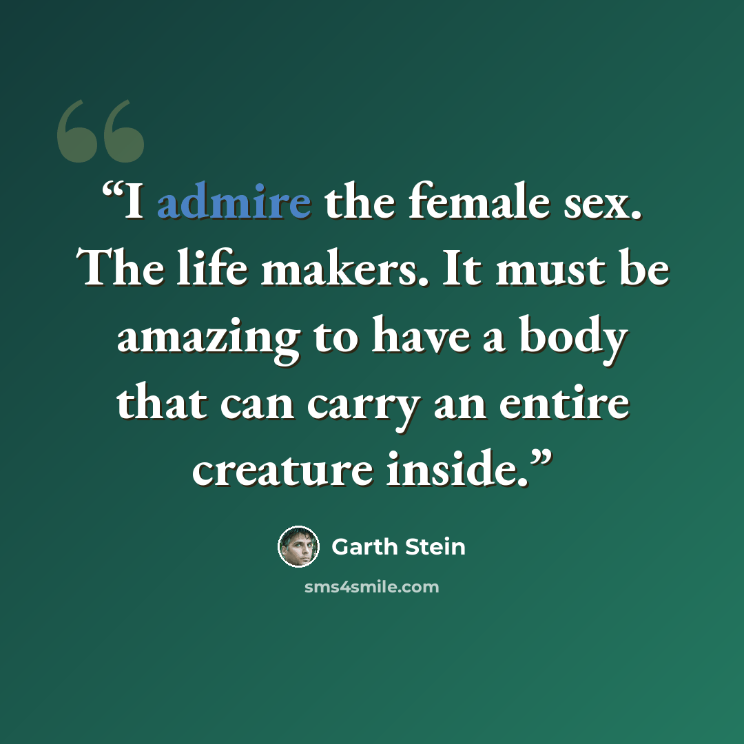 “I admire the female sex. The life makers. It must be amazing to have a body that can carry an entire creature inside.” quote by Garth Stein