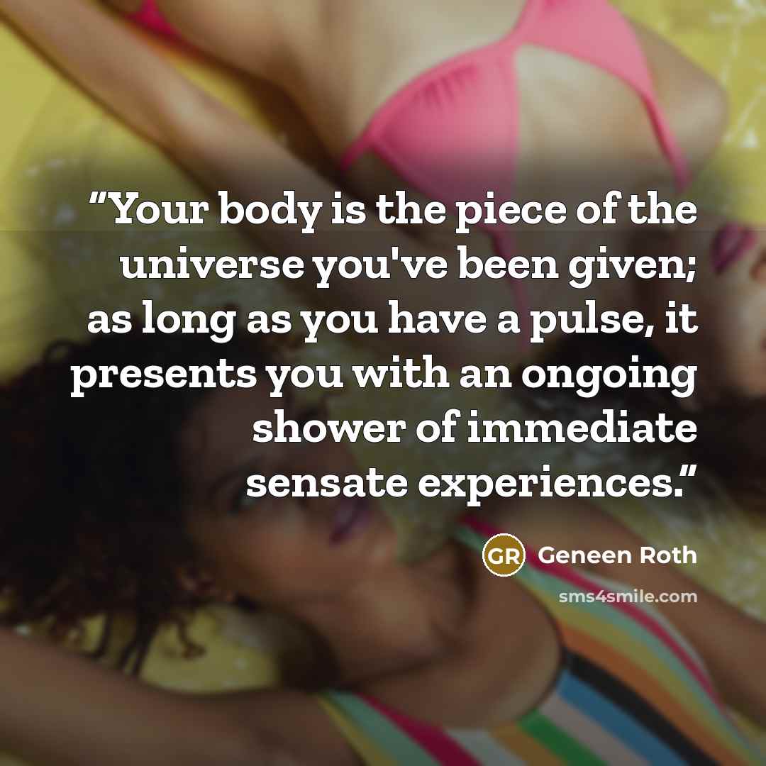 “Your body is the piece of the universe you've been given; as long as you have a pulse, it presents you with an ongoing shower of immediate sensate experiences.” quote by Geneen Roth