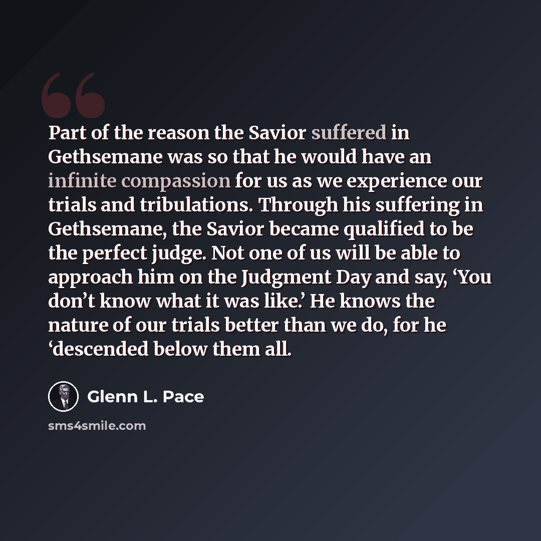“Part of the reason the Savior suffered in Gethsemane was so that he would have an infinite compassion for us as we experience our trials and tribulations. Through his suffering in Gethsemane, the Savior became qualified to be the perfect judge. Not one of us will be able to approach him on the…” quote by Glenn L. Pace