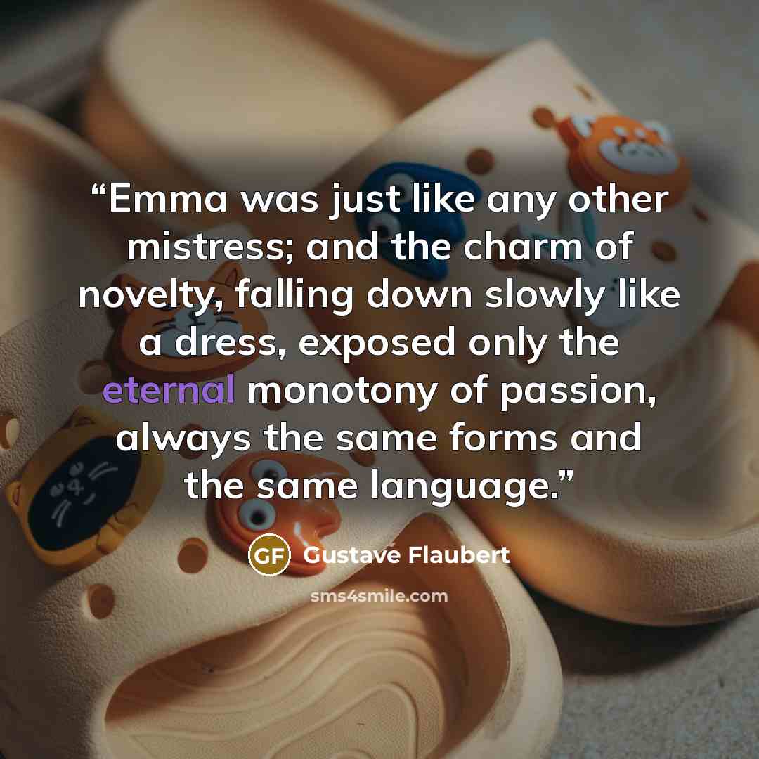 “Emma was just like any other mistress; and the charm of novelty, falling down slowly like a dress, exposed only the eternal monotony of passion, always the same forms and the same language.” quote by Gustave Flaubert