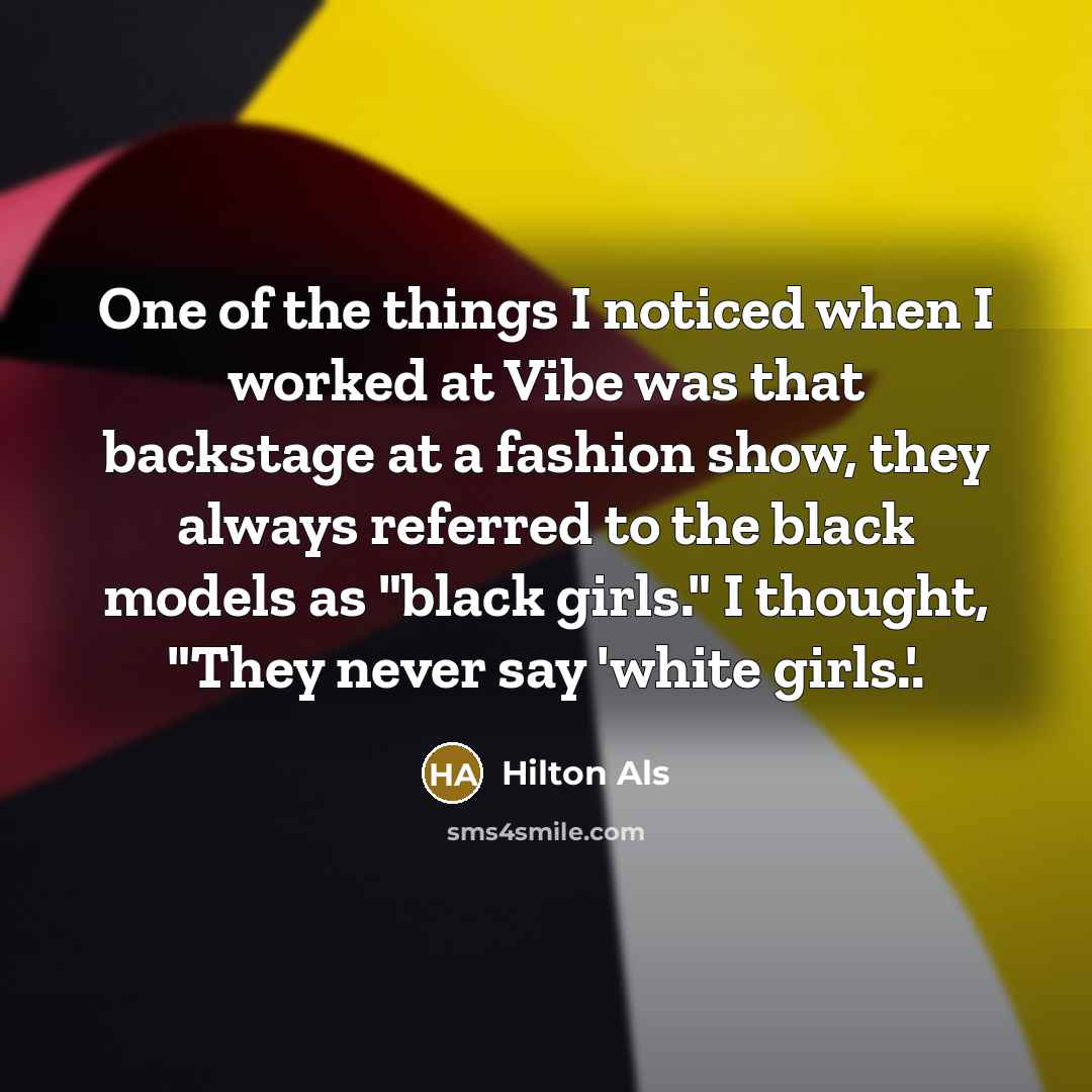 “One of the things I noticed when I worked at Vibe was that backstage at a fashion show, they always referred to the black models as "black girls." I thought, "They never say 'white girls.'.” quote by Hilton Als