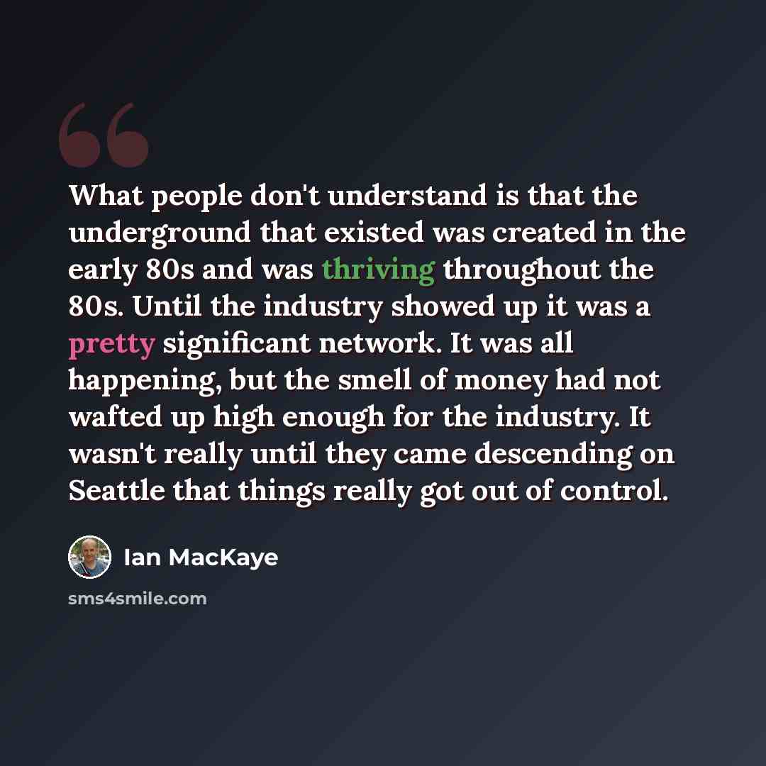 “What people don't understand is that the underground that existed was created in the early 80s and was thriving throughout the 80s. Until the industry showed up it was a pretty significant network. It was all happening, but the smell of money had not wafted up high enough for the industry. It…” quote by Ian MacKaye