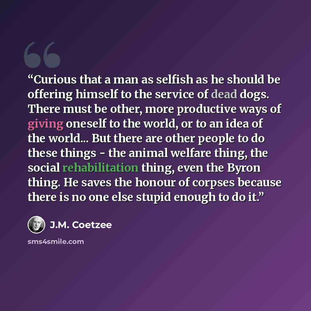 “Curious that a man as selfish as he should be offering himself to the service of dead dogs. There must be other, more productive ways of giving oneself to the world, or to an idea of the world... But there are other people to do these things - the animal welfare thing, the social rehabilitation…” quote by J.M. Coetzee