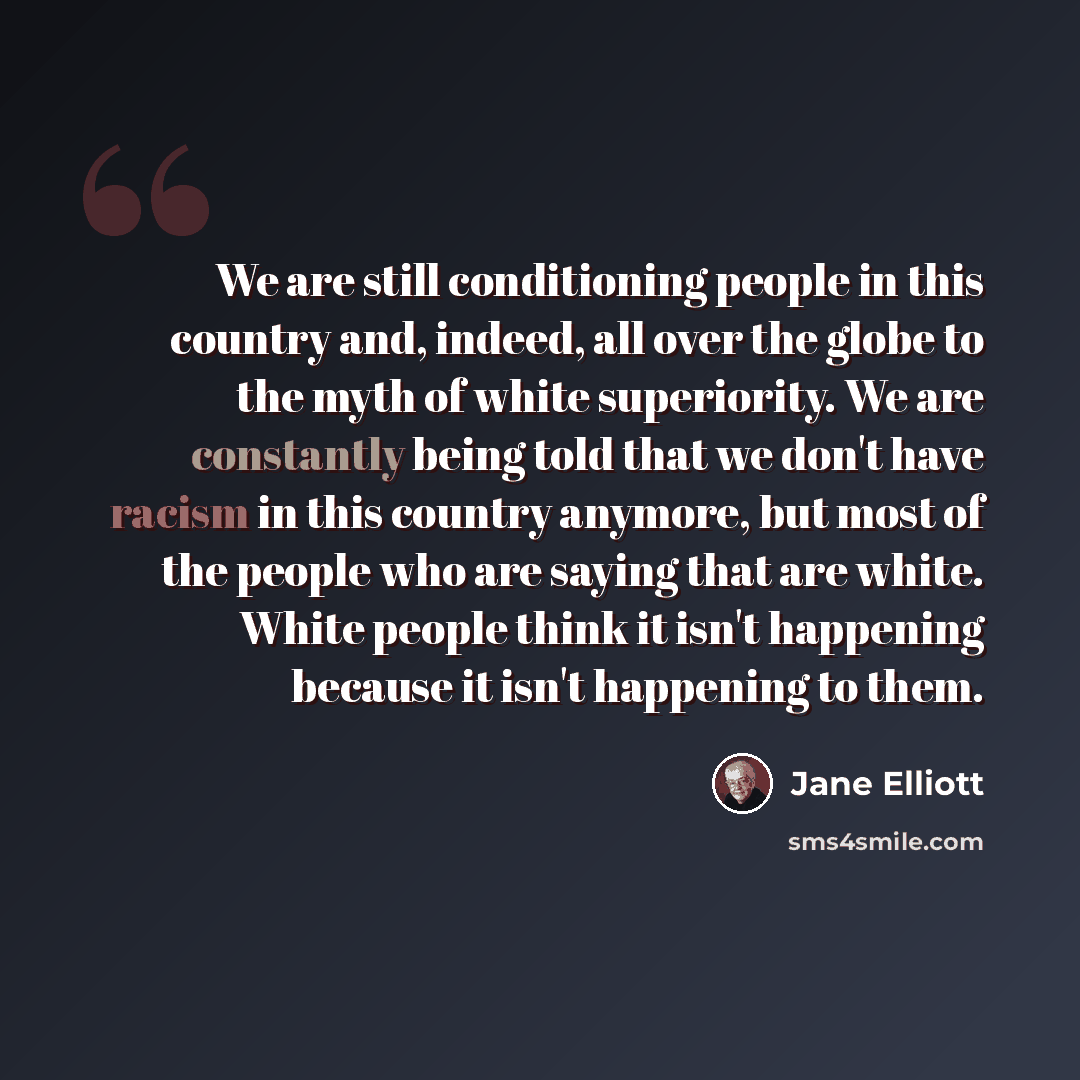 “We are still conditioning people in this country and, indeed, all over the globe to the myth of white superiority. We are constantly being told that we don't have racism in this country anymore, but most of the people who are saying that are white. White people think it isn't happening because it…” quote by Jane Elliott