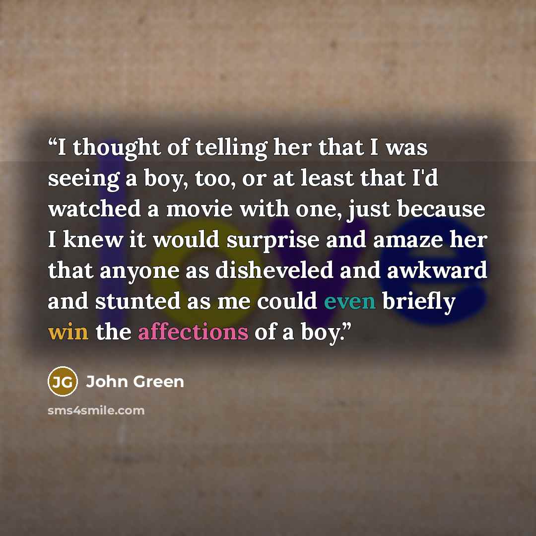 “I thought of telling her that I was seeing a boy, too, or at least that I'd watched a movie with one, just because I knew it would surprise and amaze her that anyone as disheveled and awkward and stunted as me could even briefly win the affections of a boy.” quote by John Green