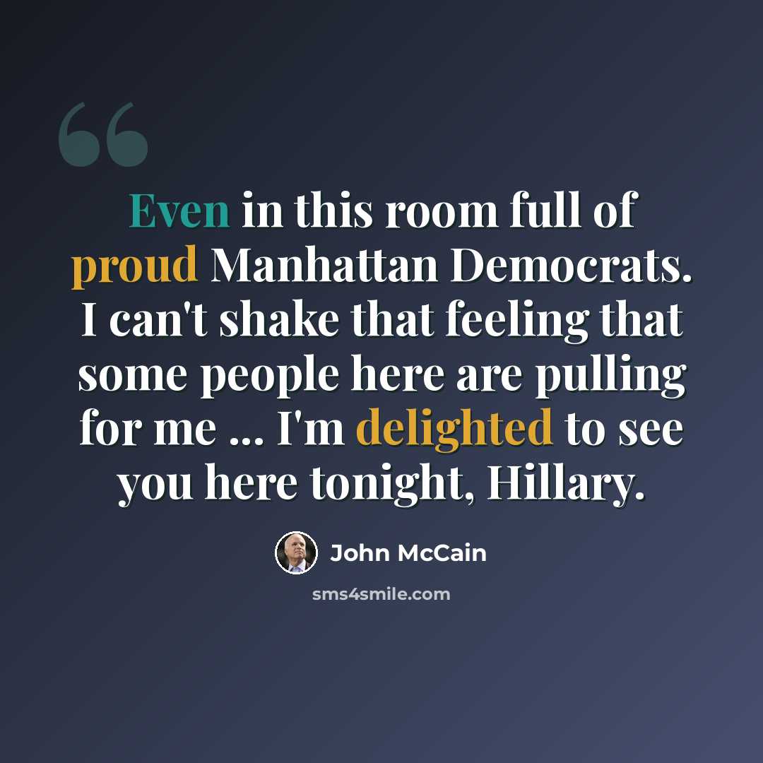 “Even in this room full of proud Manhattan Democrats. I can't shake that feeling that some people here are pulling for me ... I'm delighted to see you here tonight, Hillary.” quote by John McCain