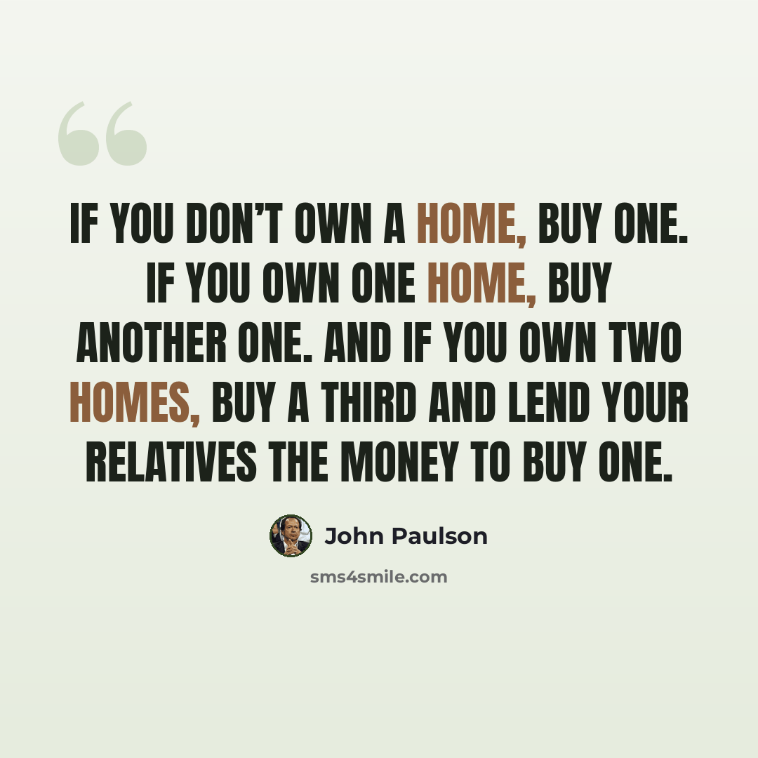 “If you don’t own a home, buy one. If you own one home, buy another one. And if you own two homes, buy a third and lend your relatives the money to buy one.” quote by John Paulson