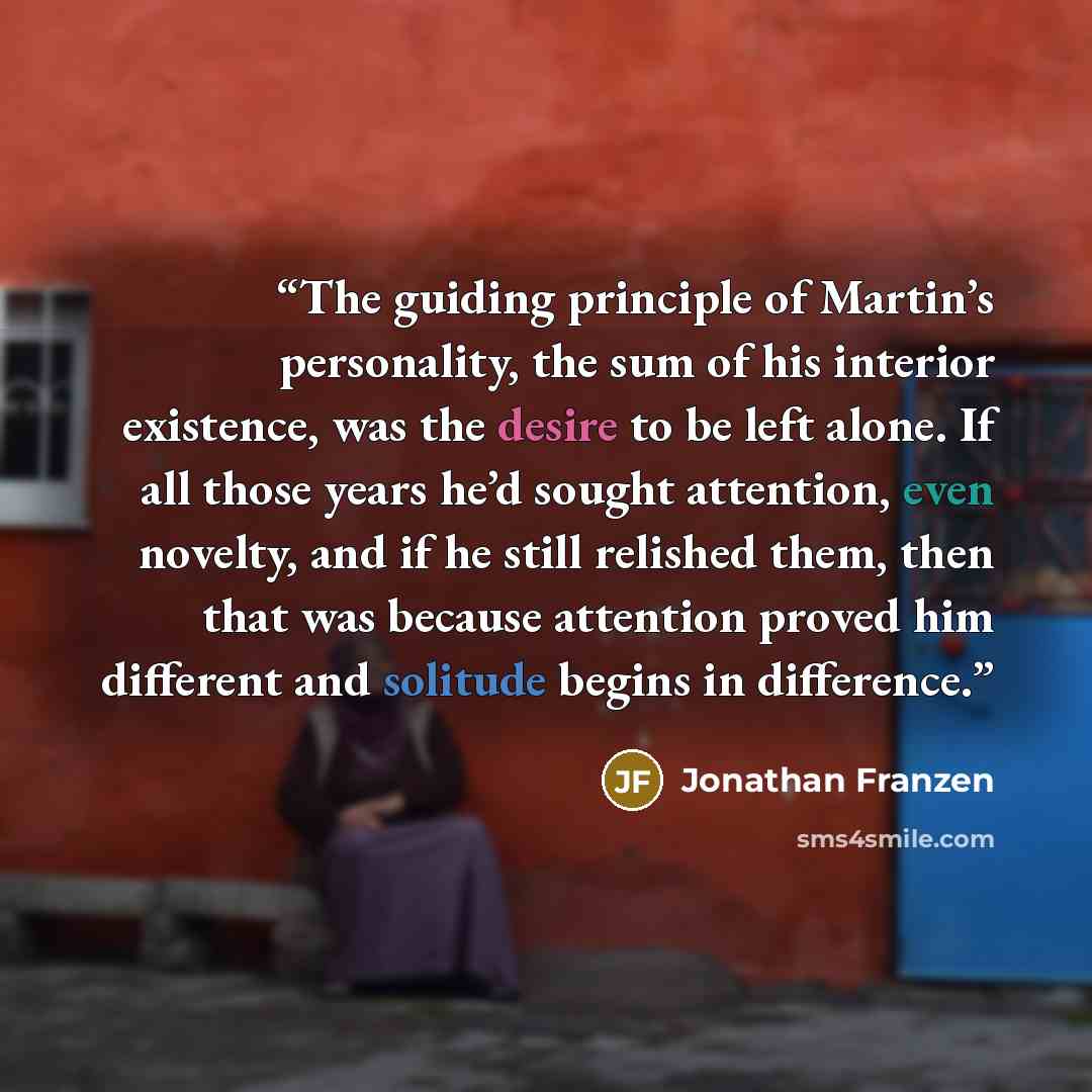 “The guiding principle of Martin’s personality, the sum of his interior existence, was the desire to be left alone. If all those years he’d sought attention, even novelty, and if he still relished them, then that was because attention proved him different and solitude begins in difference.” quote by Jonathan Franzen