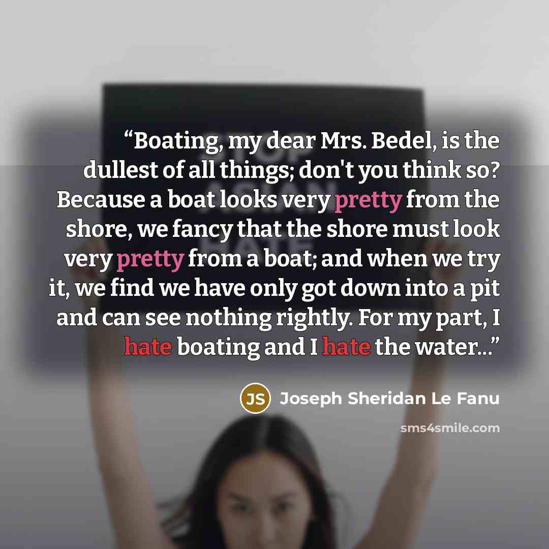 “Boating, my dear Mrs. Bedel, is the dullest of all things; don't you think so? Because a boat looks very pretty from the shore, we fancy that the shore must look very pretty from a boat; and when we try it, we find we have only got down into a pit and can see nothing rightly. For my part, I hate…” quote by Joseph Sheridan Le Fanu
