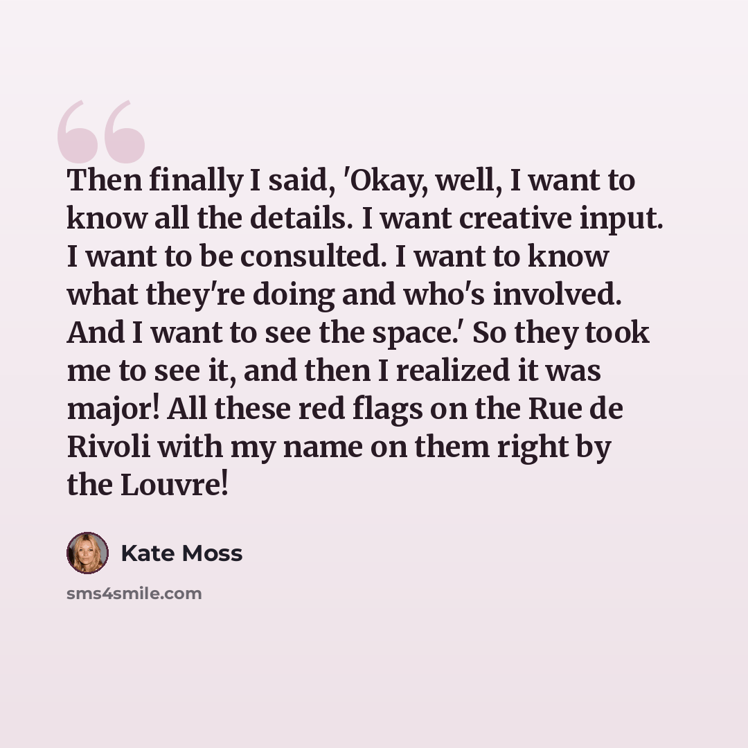 “Then finally I said, 'Okay, well, I want to know all the details. I want creative input. I want to be consulted. I want to know what they're doing and who's involved. And I want to see the space.' So they took me to see it, and then I realized it was major! All these red flags on the Rue de Rivoli…” quote by Kate Moss