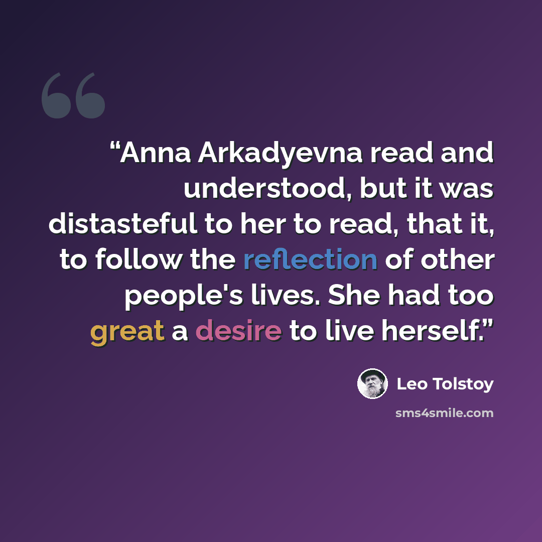 “Anna Arkadyevna read and understood, but it was distasteful to her to read, that it, to follow the reflection of other people's lives. She had too great a desire to live herself.” quote by Leo Tolstoy