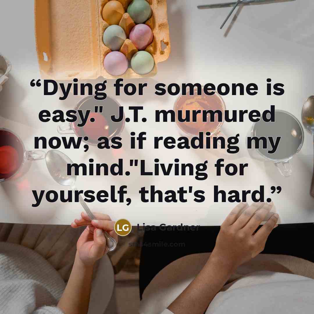 “Dying for someone is easy." J.T. murmured now; as if reading my mind."Living for yourself, that's hard.” quote by Lisa Gardner
