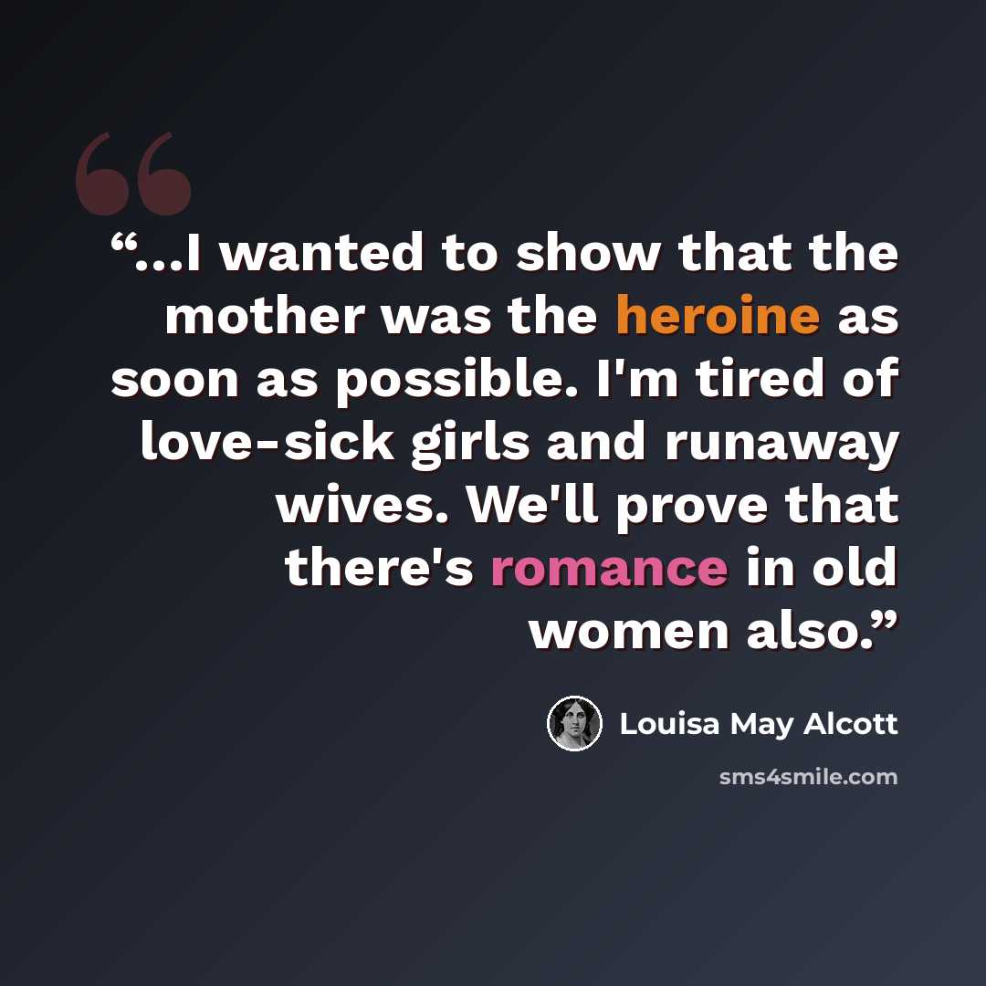 “…I wanted to show that the mother was the heroine as soon as possible. I'm tired of love-sick girls and runaway wives. We'll prove that there's romance in old women also.” quote by Louisa May Alcott