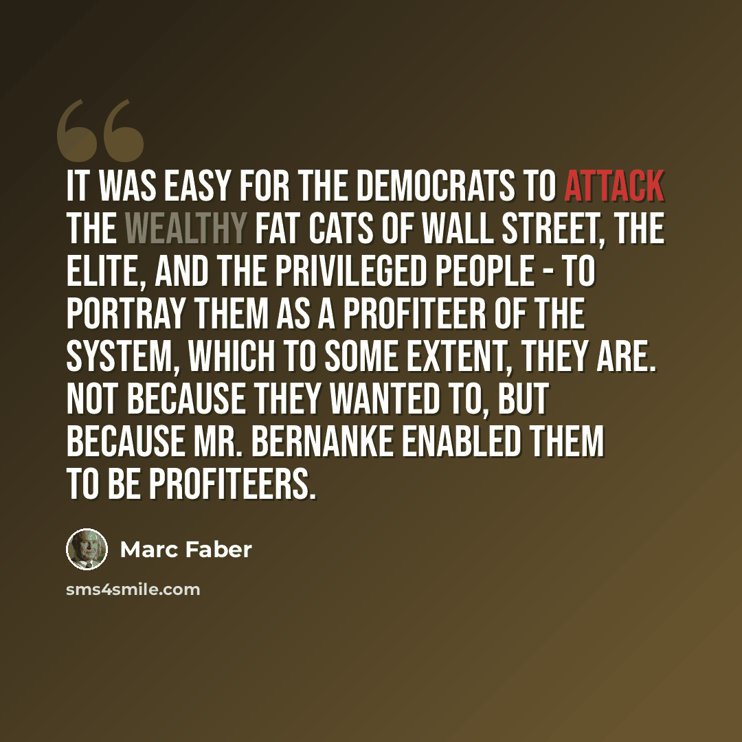 “It was easy for the Democrats to attack the wealthy fat cats of Wall Street, the elite, and the privileged people - to portray them as a profiteer of the system, which to some extent, they are. Not because they wanted to, but because Mr. Bernanke enabled them to be profiteers.” quote by Marc Faber