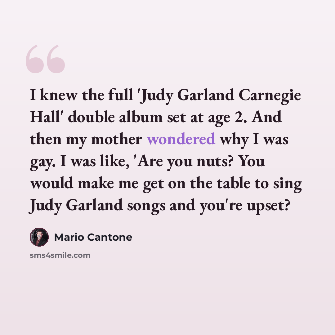 “I knew the full 'Judy Garland Carnegie Hall' double album set at age 2. And then my mother wondered why I was gay. I was like, 'Are you nuts? You would make me get on the table to sing Judy Garland songs and you're upset?” quote by Mario Cantone
