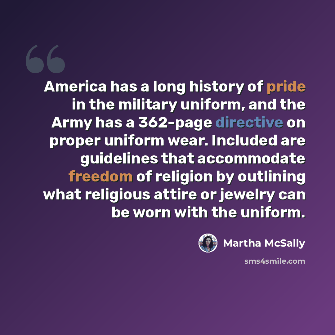 “America has a long history of pride in the military uniform, and the Army has a 362-page directive on proper uniform wear. Included are guidelines that accommodate freedom of religion by outlining what religious attire or jewelry can be worn with the uniform.” quote by Martha McSally