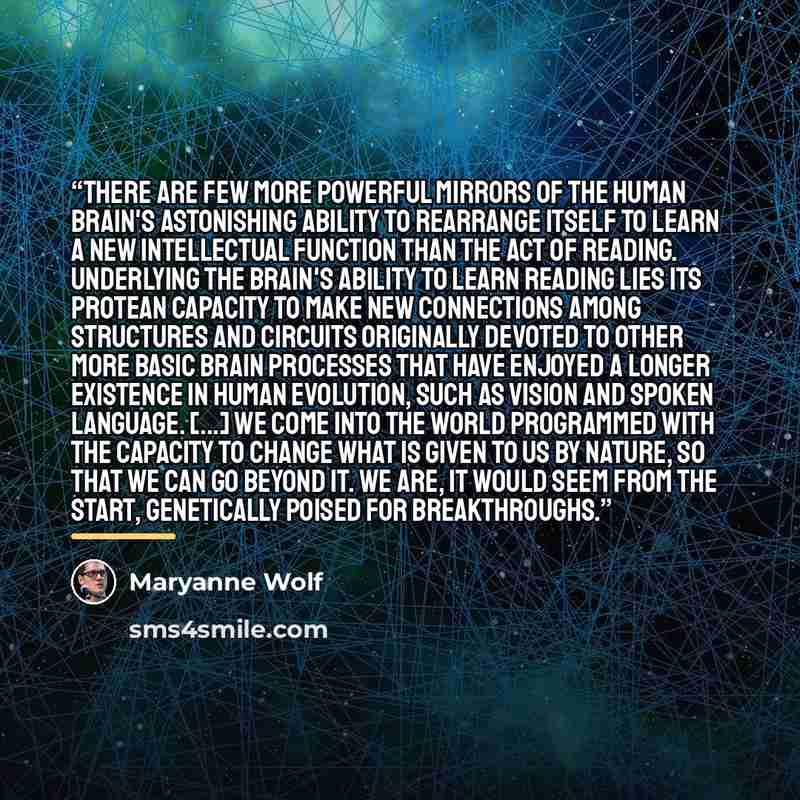 “There are few more powerful mirrors of the human brain's astonishing ability to rearrange itself to learn a new intellectual function than the act of reading. Underlying the brain's ability to learn reading lies its protean capacity to make new connections among structures and circuits originally…” quote by Maryanne Wolf