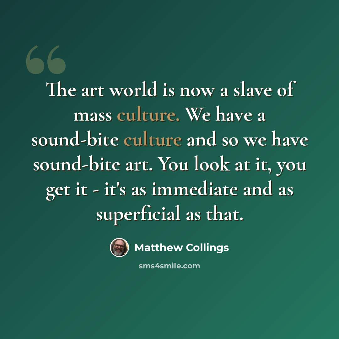 “The art world is now a slave of mass culture. We have a sound-bite culture and so we have sound-bite art. You look at it, you get it - it's as immediate and as superficial as that.” quote by Matthew Collings