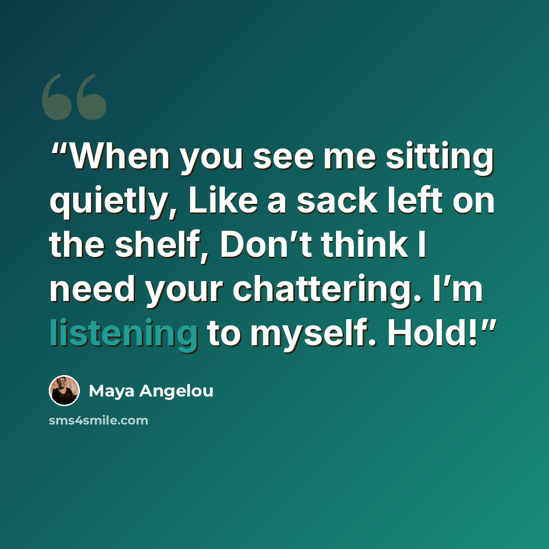 “When you see me sitting quietly, Like a sack left on the shelf, Don’t think I need your chattering. I’m listening to myself. Hold!” quote by Maya Angelou