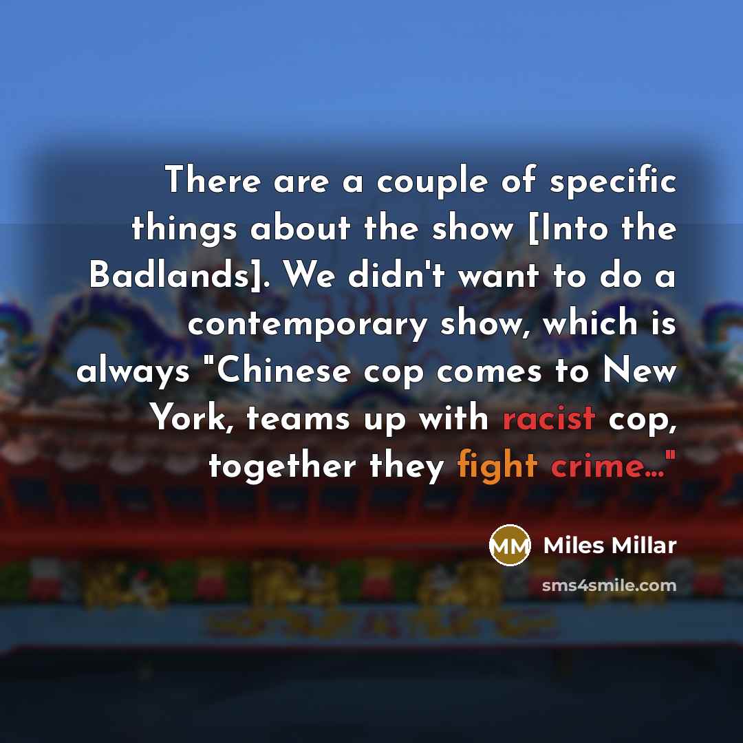 “There are a couple of specific things about the show [Into the Badlands]. We didn't want to do a contemporary show, which is always "Chinese cop comes to New York, teams up with racist cop, together they fight crime..."” quote by Miles Millar