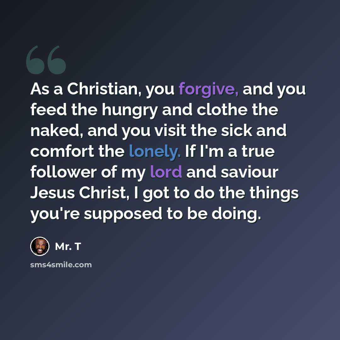“As a Christian, you forgive, and you feed the hungry and clothe the naked, and you visit the sick and comfort the lonely. If I'm a true follower of my lord and saviour Jesus Christ, I got to do the things you're supposed to be doing.” quote by Mr. T