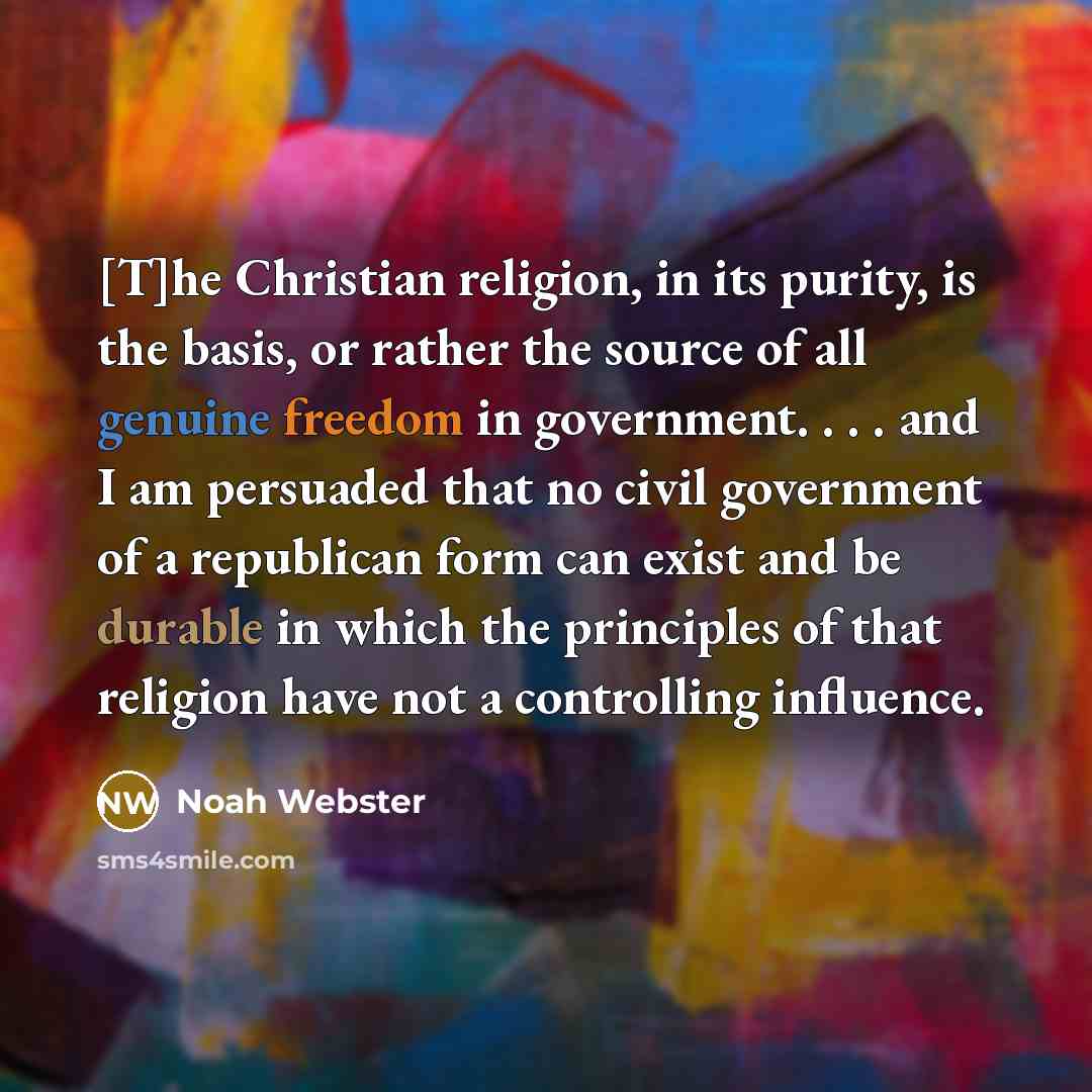 “[T]he Christian religion, in its purity, is the basis, or rather the source of all genuine freedom in government. . . . and I am persuaded that no civil government of a republican form can exist and be durable in which the principles of that religion have not a controlling influence.” quote by Noah Webster