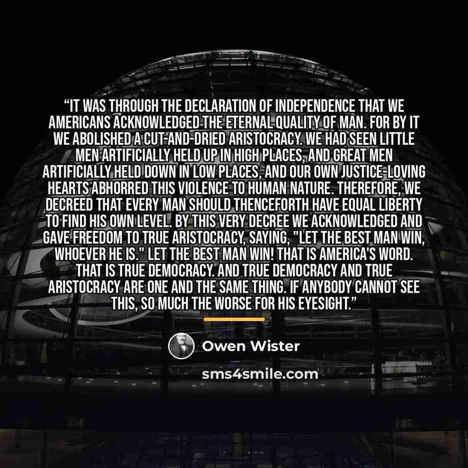 “It was through the Declaration of Independence that we Americans acknowledged the eternal quality of man. For by it we abolished a cut-and-dried aristocracy. We had seen little men artificially held up in high places, and great men artificially held down in low places, and our own justice-loving…” quote by Owen Wister