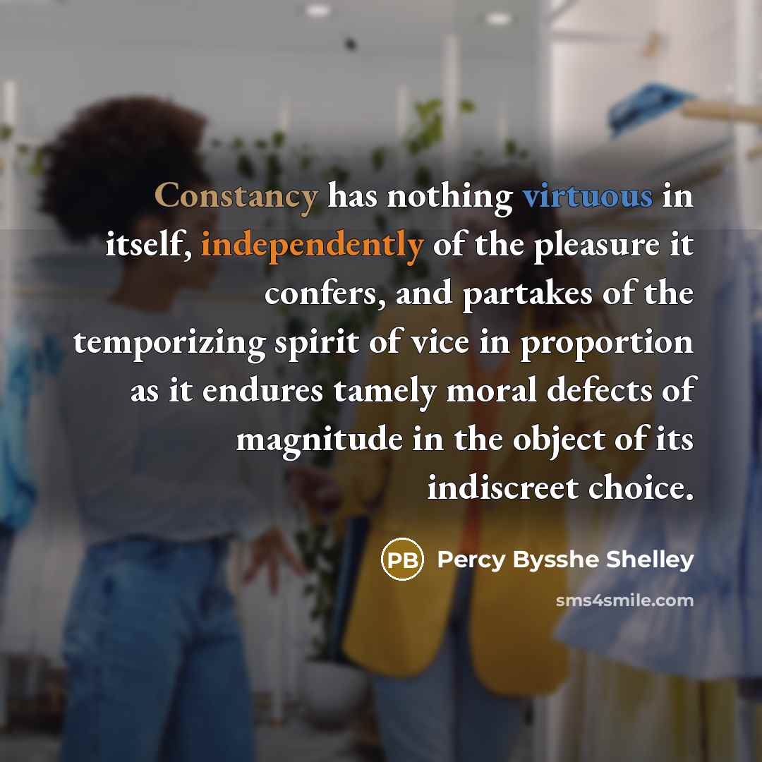 “Constancy has nothing virtuous in itself, independently of the pleasure it confers, and partakes of the temporizing spirit of vice in proportion as it endures tamely moral defects of magnitude in the object of its indiscreet choice.” quote by Percy Bysshe Shelley