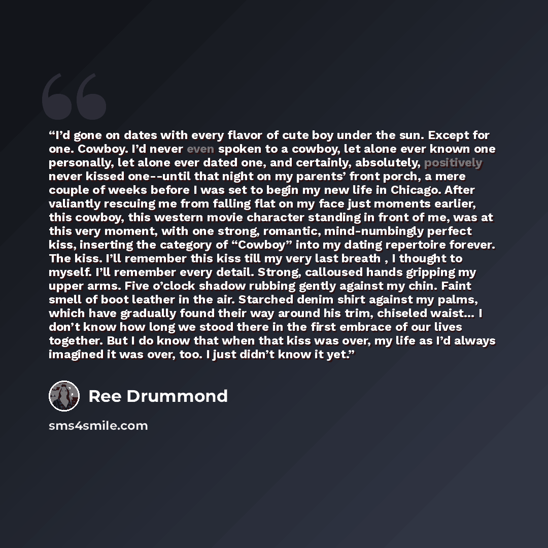 “I’d gone on dates with every flavor of cute boy under the sun. Except for one. Cowboy. I’d never even spoken to a cowboy, let alone ever known one personally, let alone ever dated one, and certainly, absolutely, positively never kissed one--until that night on my parents’ front porch, a mere…” quote by Ree Drummond