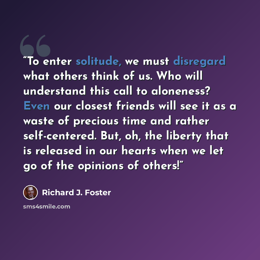“To enter solitude, we must disregard what others think of us. Who will understand this call to aloneness? Even our closest friends will see it as a waste of precious time and rather self-centered. But, oh, the liberty that is released in our hearts when we let go of the opinions of others!” quote by Richard J. Foster
